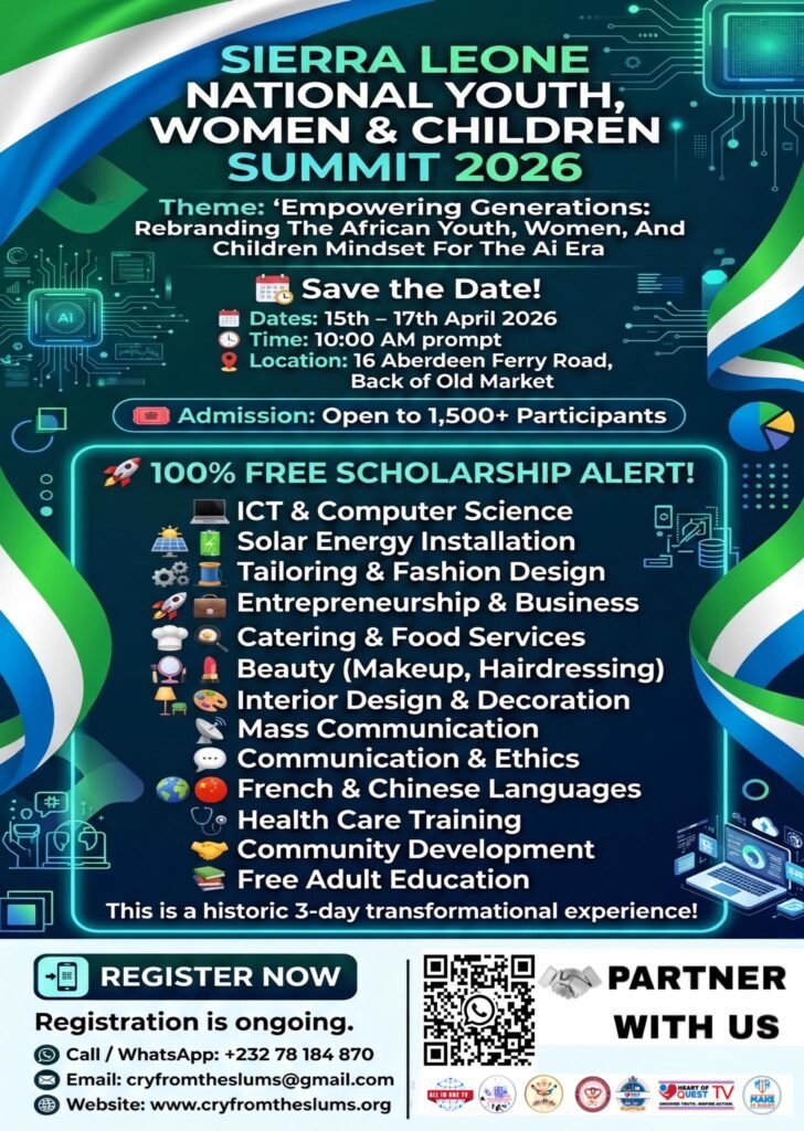 2026 National Youth, Women & Children Summit
Empowering Generations: Rebranding The African Mindset For The AI Era

Dates: 15th - 17th April 2026 | Time: 10:00 AM | Venue: 16 Aberdeen Ferry Road

Join over 1,500 participants for a 3-day transformational experience. Qualified attendees gain access to 100% FREE SCHOLARSHIPS for vocational and ICT training.

Free Training Includes:
ICT, Solar Installation, Fashion Design, Entrepreneurship, Catering, Beauty (Makeup/Hair), Mass Comm, Music/Drama, Healthcare, and Adult Education.

Register Now! Spaces are limited.
Call/WhatsApp: +232 78 184 870
Email: cryfromtheslums@gmail.com